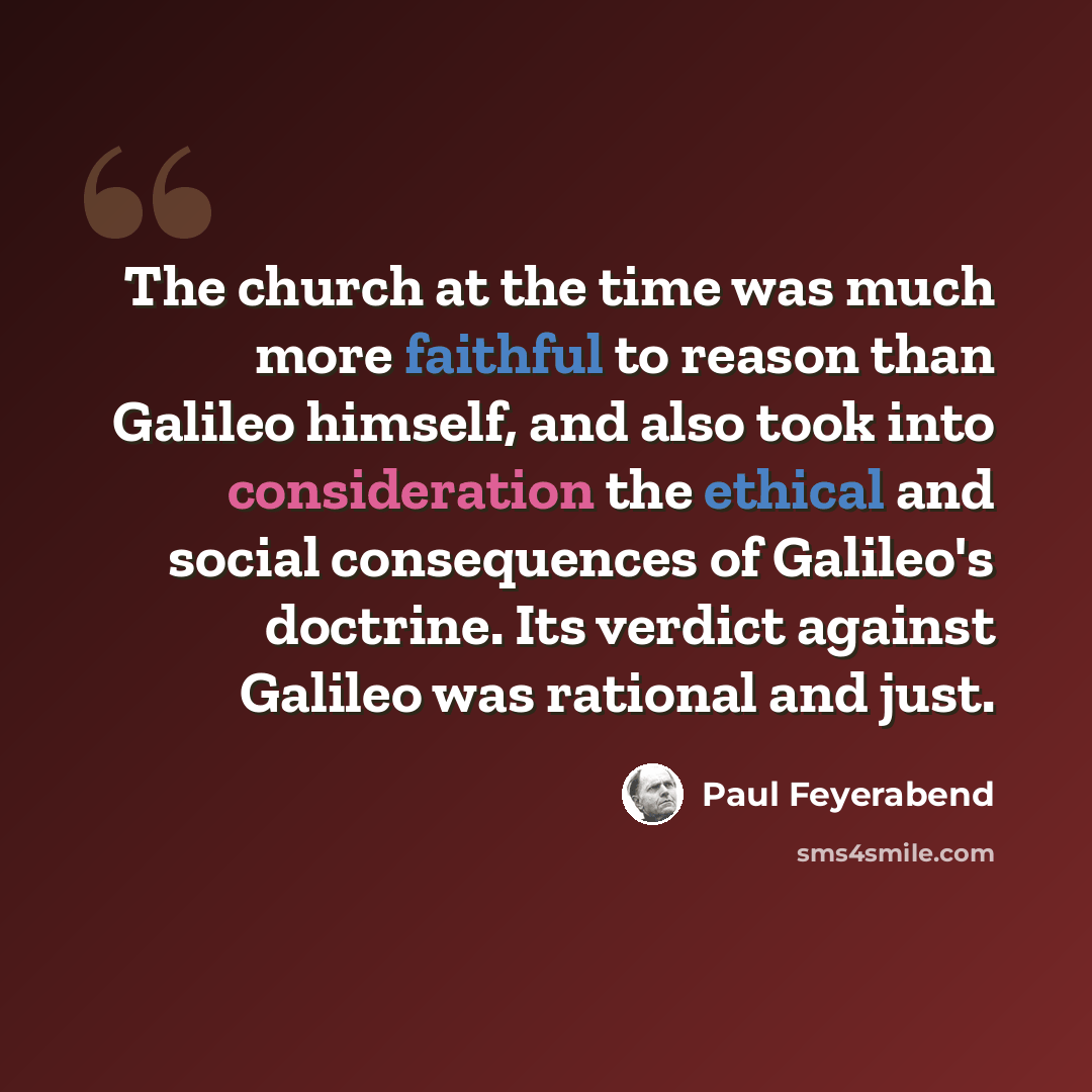 “The church at the time was much more faithful to reason than Galileo himself, and also took into consideration the ethical and social consequences of Galileo's doctrine. Its verdict against Galileo was rational and just.” quote by Paul Feyerabend
