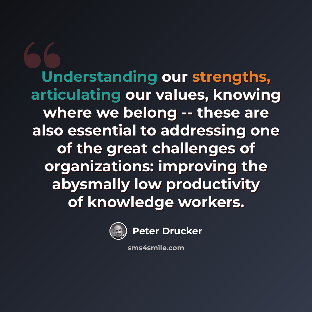“Understanding our strengths, articulating our values, knowing where we belong -- these are also essential to addressing one of the great challenges of organizations: improving the abysmally low productivity of knowledge workers.” quote by Peter Drucker