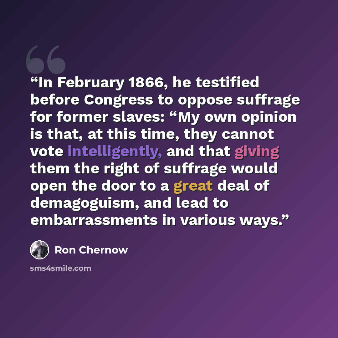 “In February 1866, he testified before Congress to oppose suffrage for former slaves: “My own opinion is that, at this time, they cannot vote intelligently, and that giving them the right of suffrage would open the door to a great deal of demagoguism, and lead to embarrassments in various ways.” quote by Ron Chernow