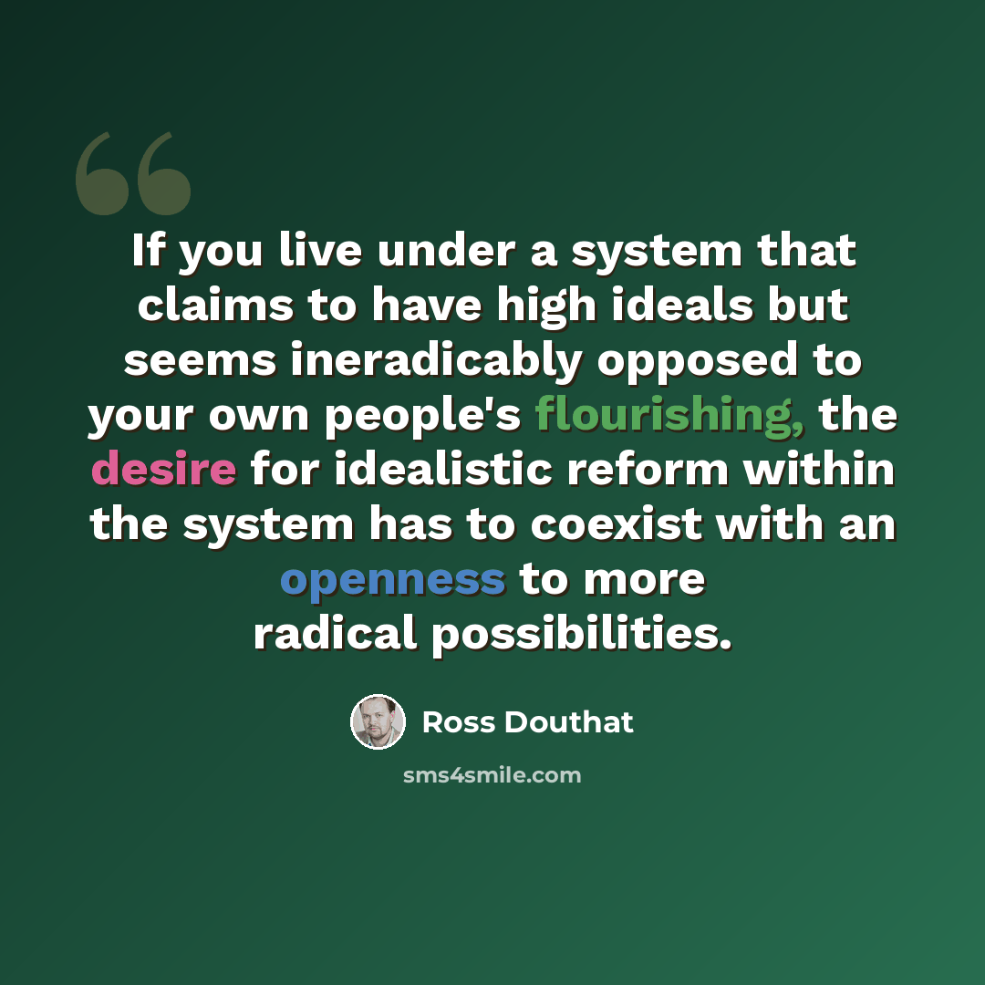 “If you live under a system that claims to have high ideals but seems ineradicably opposed to your own people's flourishing, the desire for idealistic reform within the system has to coexist with an openness to more radical possibilities.” quote by Ross Douthat
