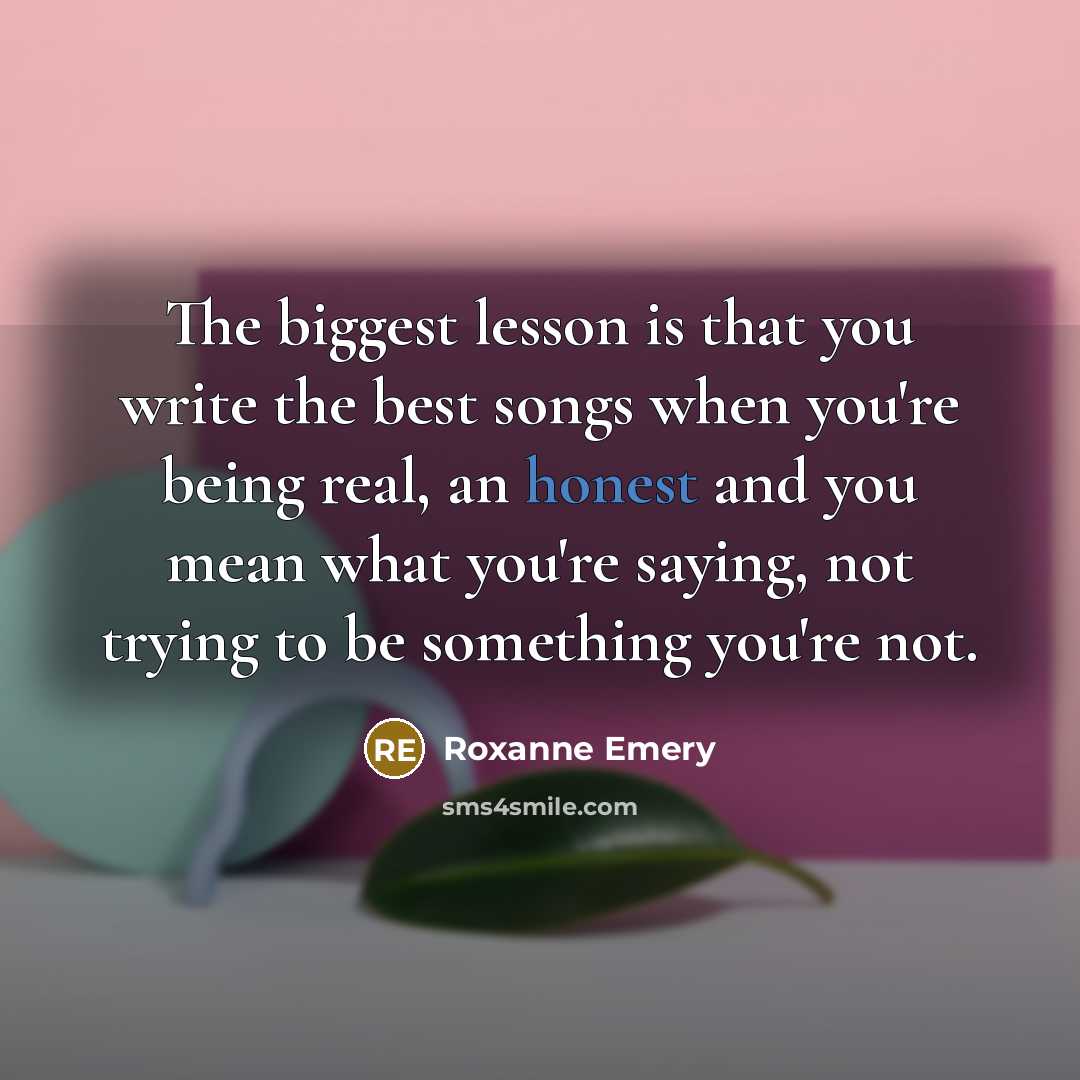 “The biggest lesson is that you write the best songs when you're being real, an honest and you mean what you're saying, not trying to be something you're not.” quote by Roxanne Emery
