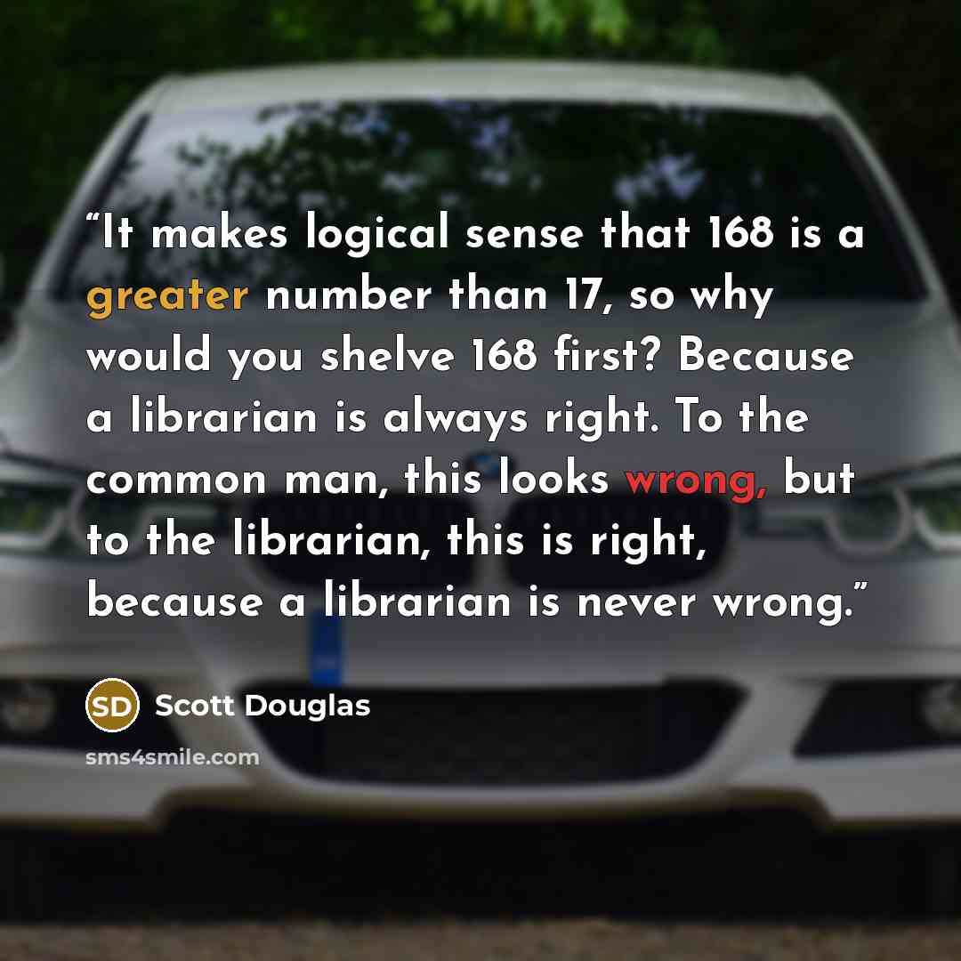 “It makes logical sense that 168 is a greater number than 17, so why would you shelve 168 first? Because a librarian is always right. To the common man, this looks wrong, but to the librarian, this is right, because a librarian is never wrong.” quote by Scott Douglas
