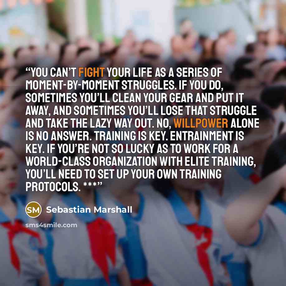 “you can’t fight your life as a series of moment-by-moment struggles. If you do, sometimes you’ll clean your gear and put it away, and sometimes you’ll lose that struggle and take the lazy way out. No, willpower alone is no answer. Training is key. Entrainment is key. If you’re not so lucky as to…” quote by Sebastian Marshall
