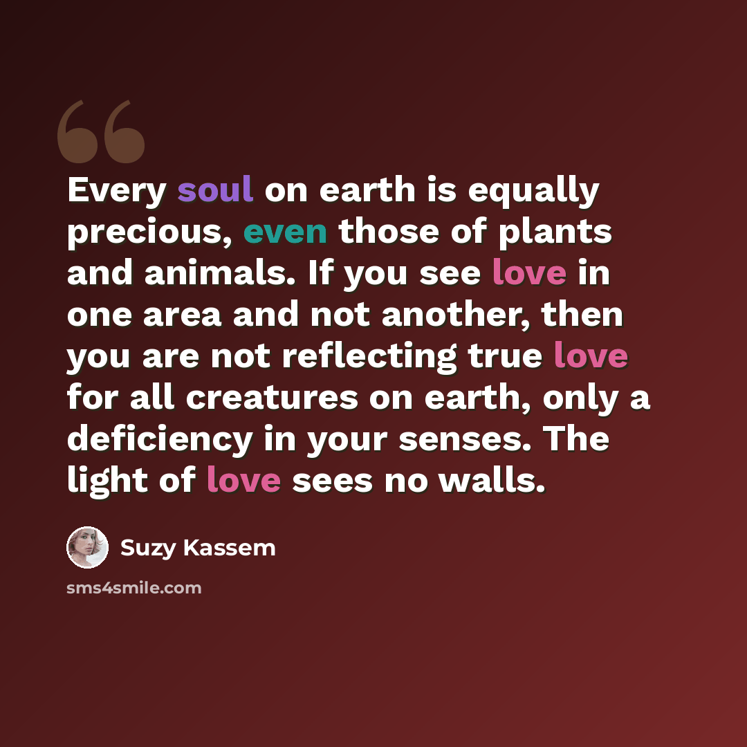 “Every soul on earth is equally precious, even those of plants and animals. If you see love in one area and not another, then you are not reflecting true love for all creatures on earth, only a deficiency in your senses. The light of love sees no walls.” quote by Suzy Kassem