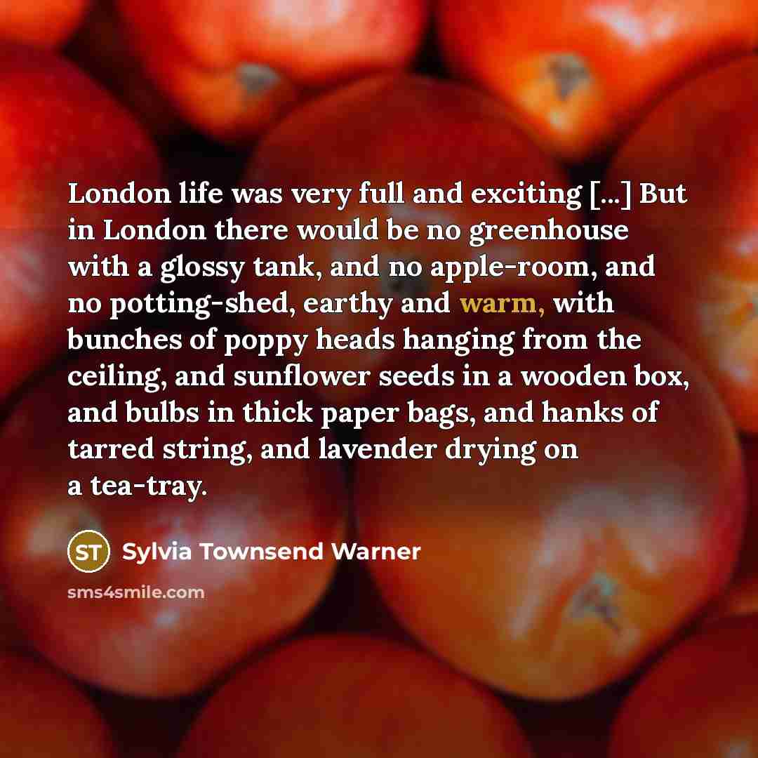“London life was very full and exciting [...] But in London there would be no greenhouse with a glossy tank, and no apple-room, and no potting-shed, earthy and warm, with bunches of poppy heads hanging from the ceiling, and sunflower seeds in a wooden box, and bulbs in thick paper bags, and hanks…” quote by Sylvia Townsend Warner