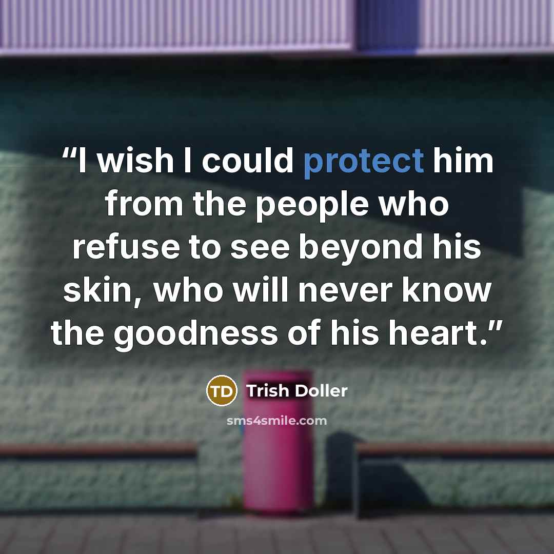 “I wish I could protect him from the people who refuse to see beyond his skin, who will never know the goodness of his heart.” quote by Trish Doller