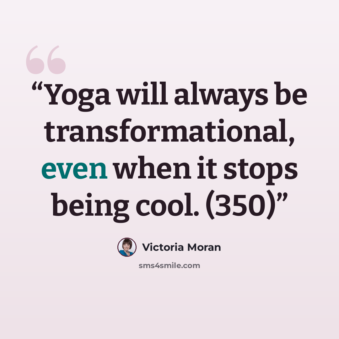 “Yoga will always be transformational, even when it stops being cool. (350)” quote by Victoria Moran