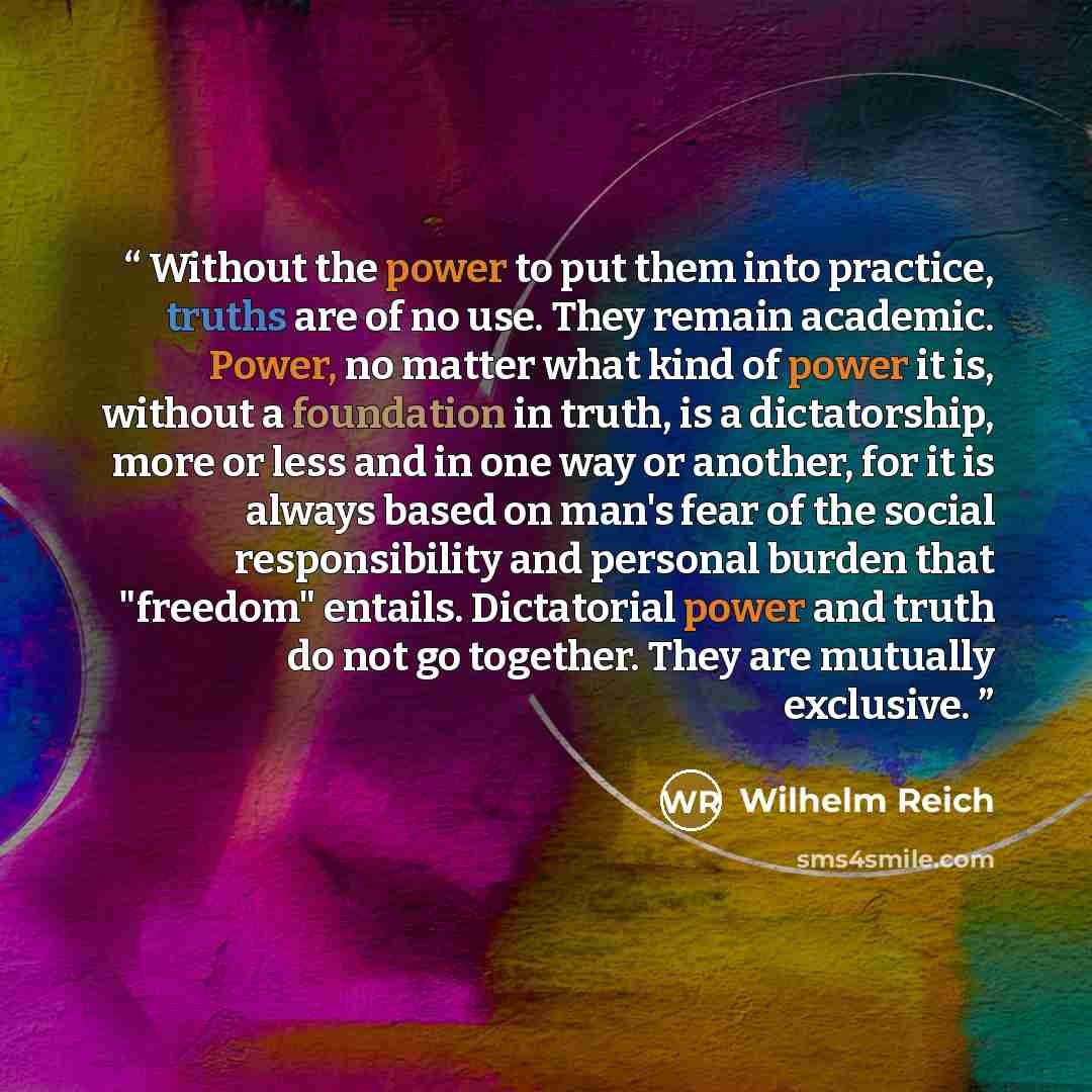 “Without the power to put them into practice, truths are of no use. They remain academic. Power, no matter what kind of power it is, without a foundation in truth, is a dictatorship, more or less and in one way or another, for it is always based on man's fear of the social responsibility and…” quote by Wilhelm Reich