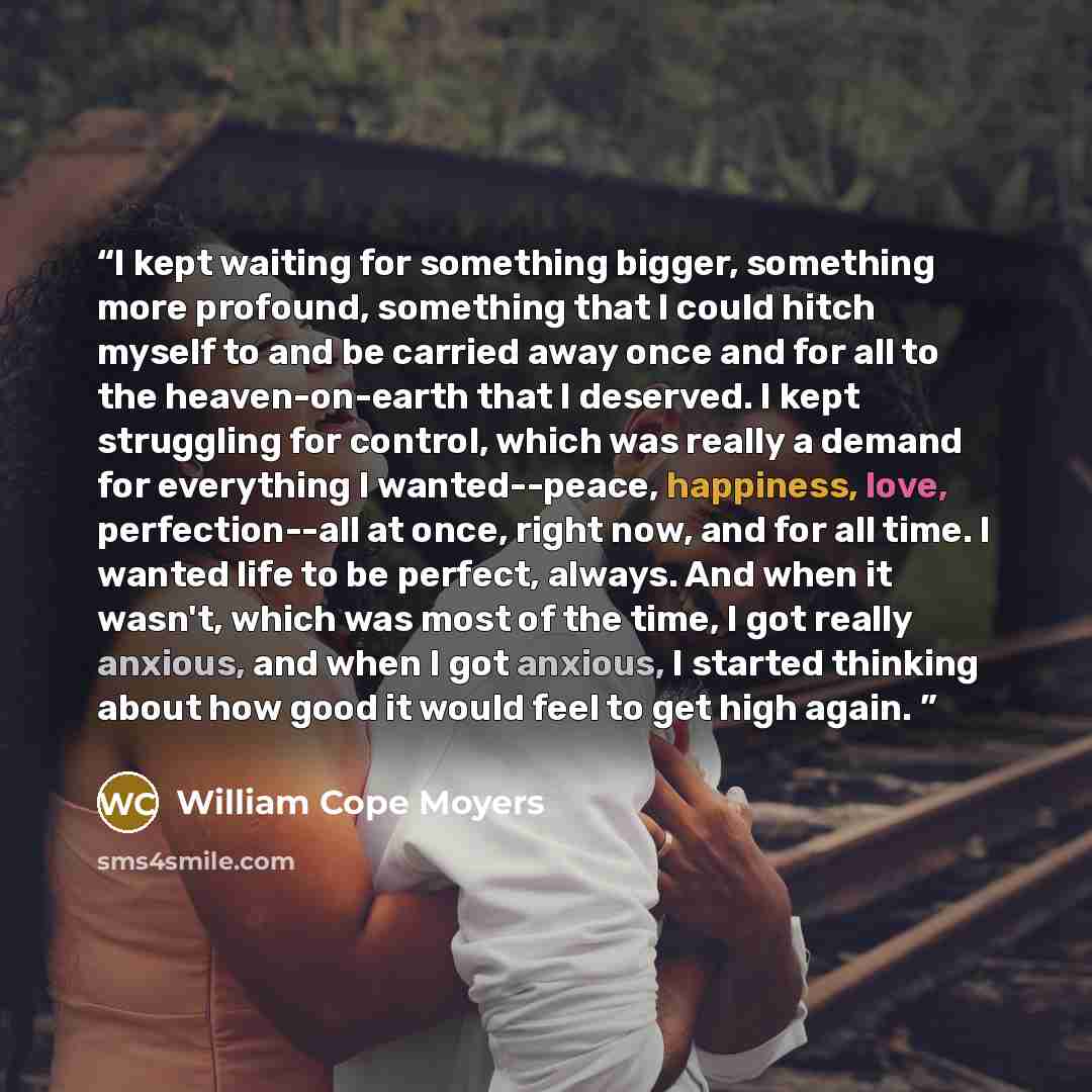 “I kept waiting for something bigger, something more profound, something that I could hitch myself to and be carried away once and for all to the heaven-on-earth that I deserved. I kept struggling for control, which was really a demand for everything I wanted--peace, happiness, love…” quote by William Cope Moyers