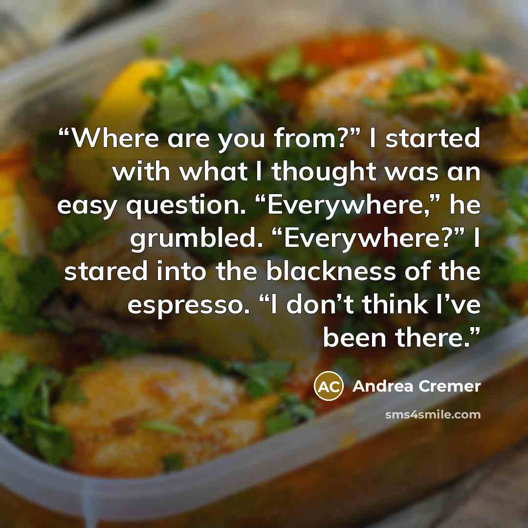 “Where are you from?” I started with what I thought was an easy question. “Everywhere,” he grumbled. “Everywhere?” I stared into the blackness of the espresso. “I don’t think I’ve been there.” quote by Andrea Cremer
