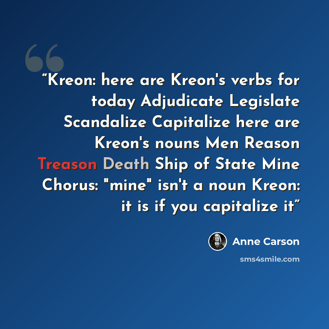 “Kreon: here are Kreon's verbs for today Adjudicate Legislate Scandalize Capitalize here are Kreon's nouns Men Reason Treason Death Ship of State Mine Chorus: "mine" isn't a noun Kreon: it is if you capitalize it” quote by Anne Carson