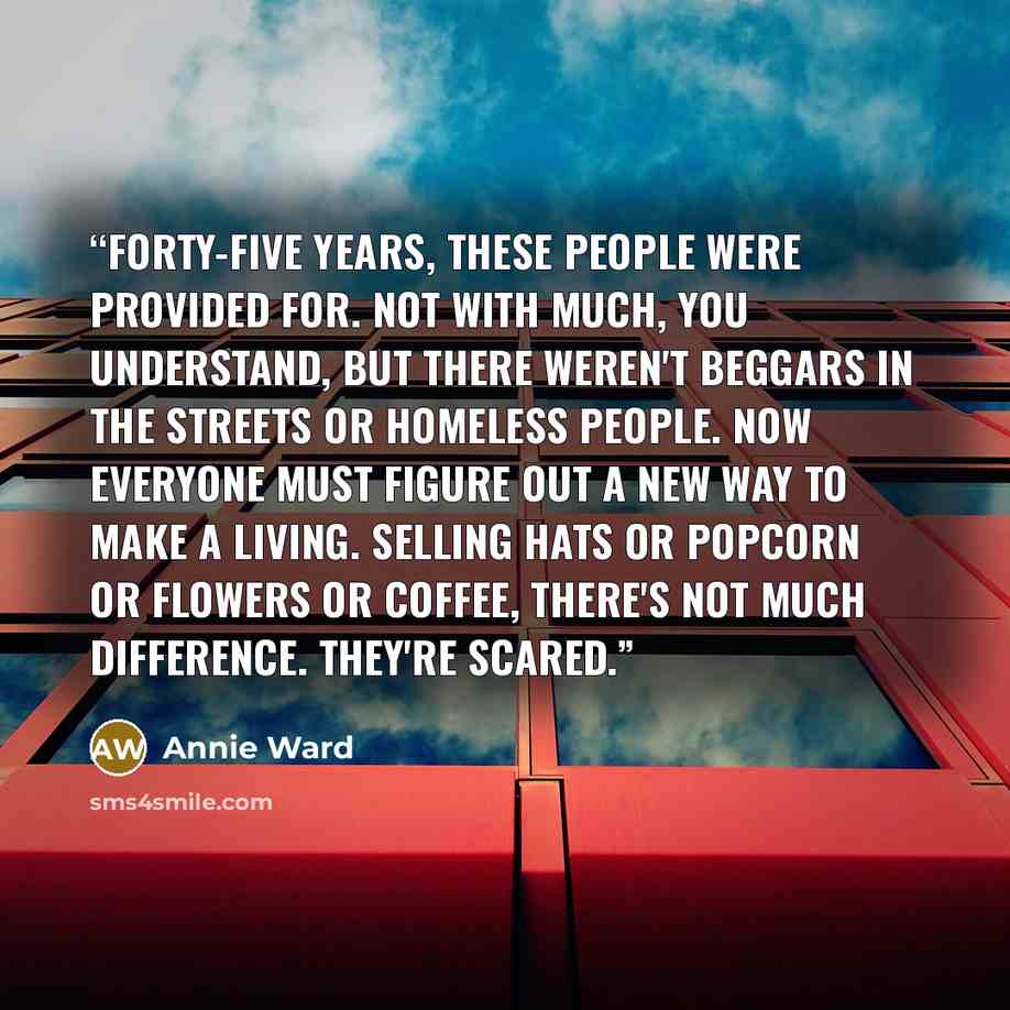 “Forty-five years, these people were provided for. Not with much, you understand, but there weren't beggars in the streets or homeless people. Now everyone must figure out a new way to make a living. Selling hats or popcorn or flowers or coffee, there's not much difference. They're scared.” quote by Annie Ward