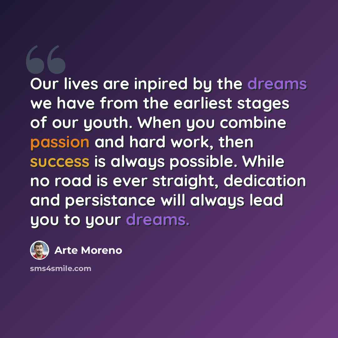 “Our lives are inpired by the dreams we have from the earliest stages of our youth. When you combine passion and hard work, then success is always possible. While no road is ever straight, dedication and persistance will always lead you to your dreams.” quote by Arte Moreno