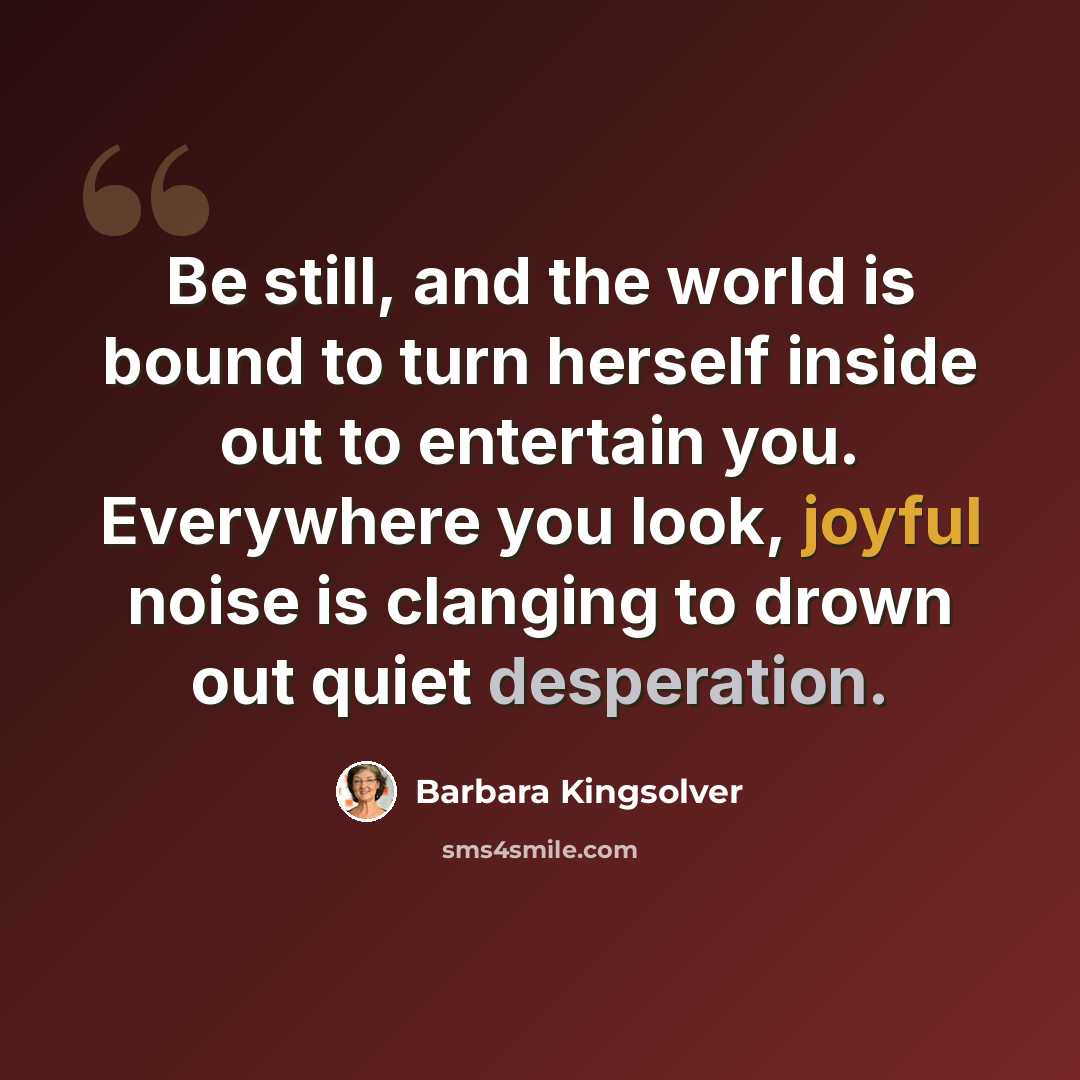 “Be still, and the world is bound to turn herself inside out to entertain you. Everywhere you look, joyful noise is clanging to drown out quiet desperation.” quote by Barbara Kingsolver