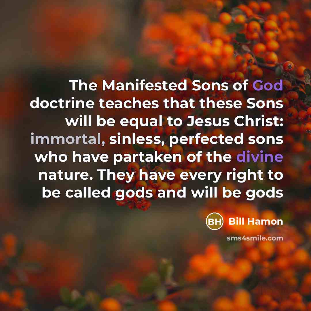 “The Manifested Sons of God doctrine teaches that these Sons will be equal to Jesus Christ: immortal, sinless, perfected sons who have partaken of the divine nature. They have every right to be called gods and will be gods” quote by Bill Hamon