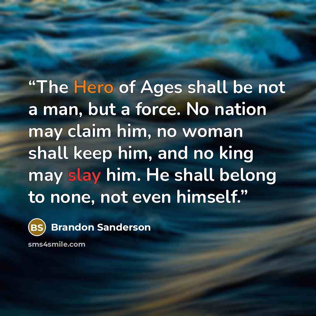 “The Hero of Ages shall be not a man, but a force. No nation may claim him, no woman shall keep him, and no king may slay him. He shall belong to none, not even himself.” quote by Brandon Sanderson
