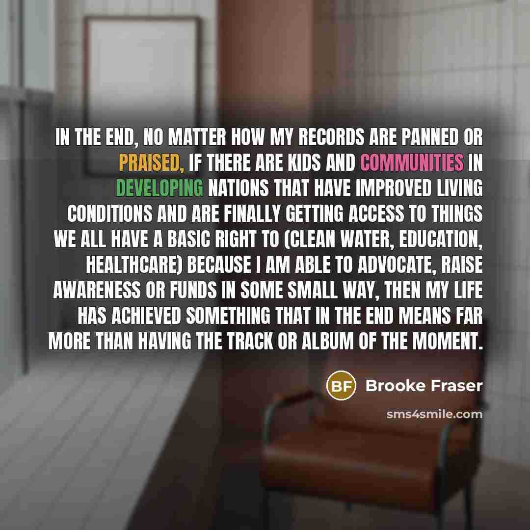 “In the end, no matter how my records are panned or praised, if there are kids and communities in developing nations that have improved living conditions and are finally getting access to things we all have a basic right to (clean water, education, healthcare) because I am able to advocate, raise…” quote by Brooke Fraser