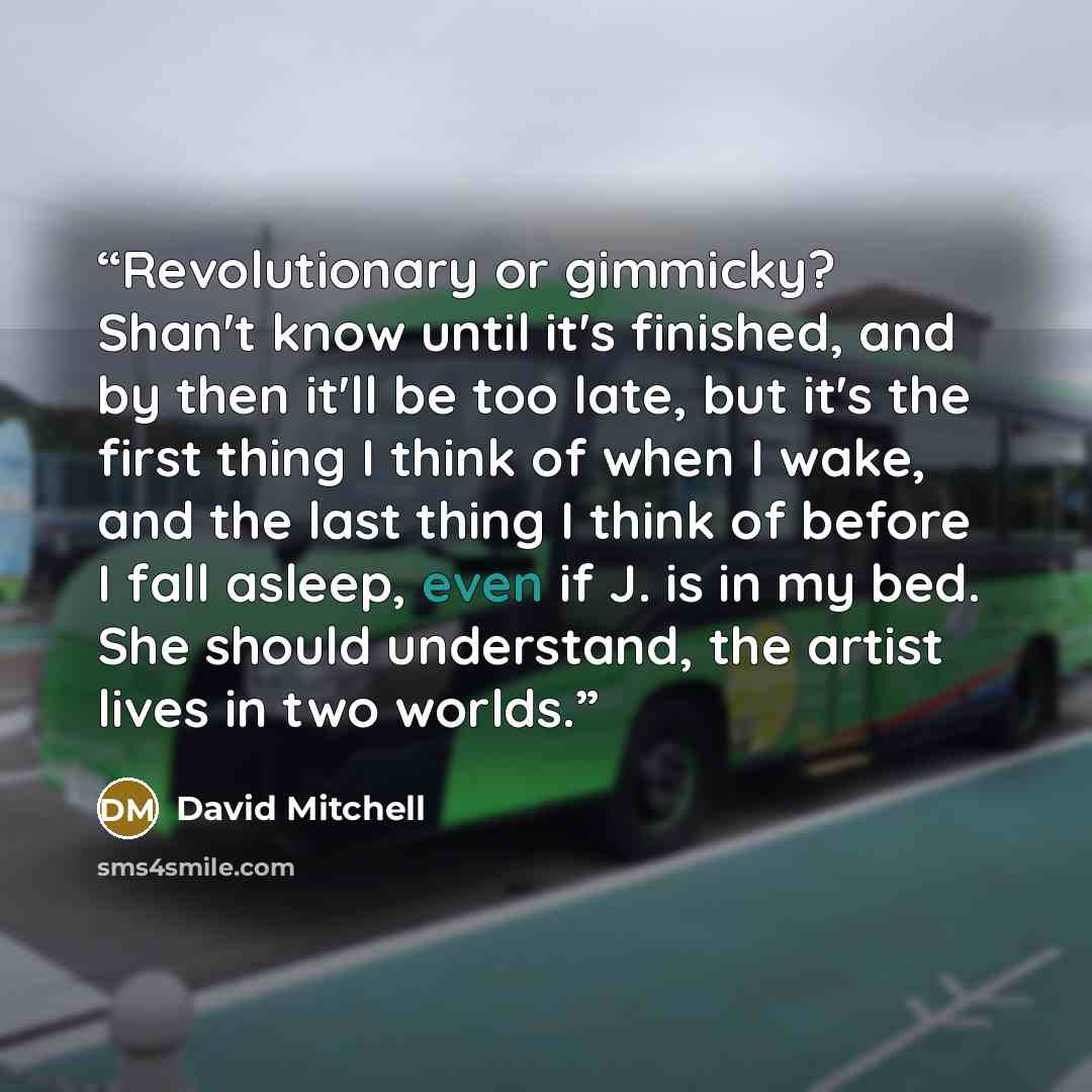 “Revolutionary or gimmicky? Shan't know until it's finished, and by then it'll be too late, but it's the first thing I think of when I wake, and the last thing I think of before I fall asleep, even if J. is in my bed. She should understand, the artist lives in two worlds.” quote by David Mitchell