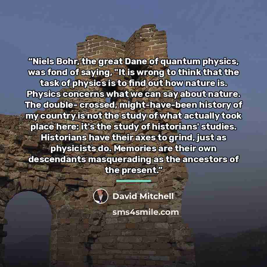 “Niels Bohr, the great Dane of quantum physics, was fond of saying, "It is wrong to think that the task of physics is to find out how nature is. Physics concerns what we can say about nature. The double- crossed, might-have-been history of my country is not the study of what actually took place…” quote by David Mitchell