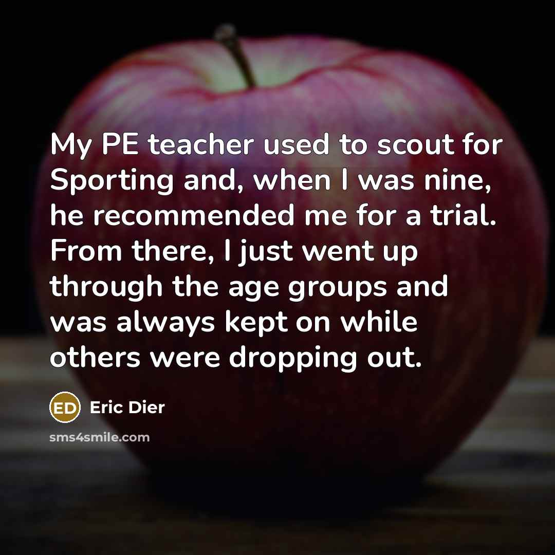 “My PE teacher used to scout for Sporting and, when I was nine, he recommended me for a trial. From there, I just went up through the age groups and was always kept on while others were dropping out.” quote by Eric Dier