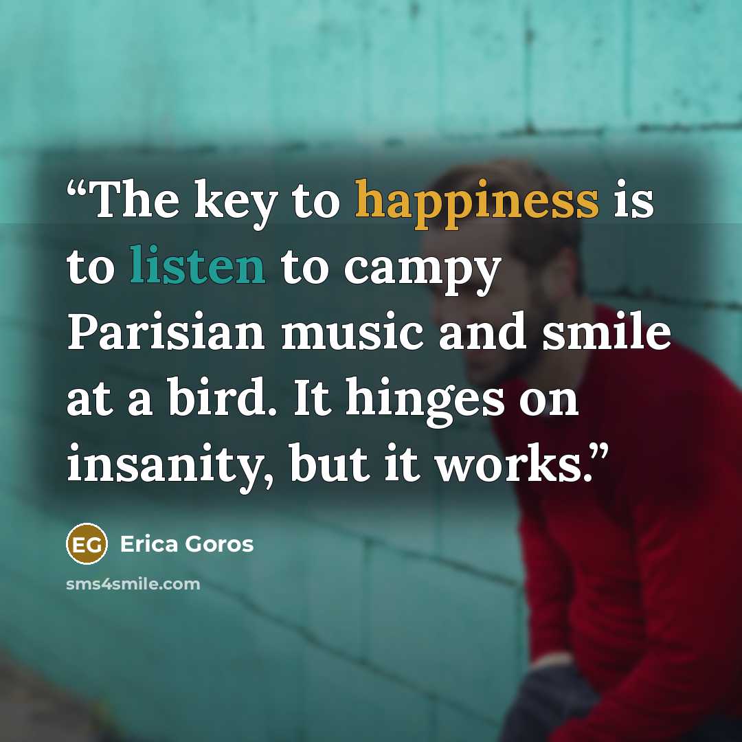 “The key to happiness is to listen to campy Parisian music and smile at a bird. It hinges on insanity, but it works.” quote by Erica Goros