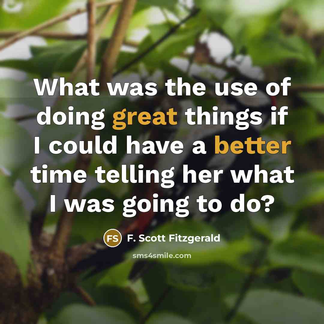 “What was the use of doing great things if I could have a better time telling her what I was going to do?” quote by F. Scott Fitzgerald