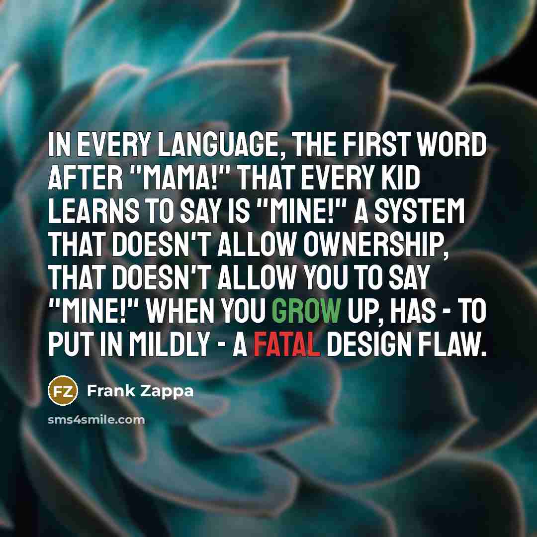 “In every language, the first word after "Mama!" that every kid learns to say is "Mine!" A system that doesn't allow ownership, that doesn't allow you to say "Mine!" when you grow up, has - to put in mildly - a fatal design flaw.” quote by Frank Zappa