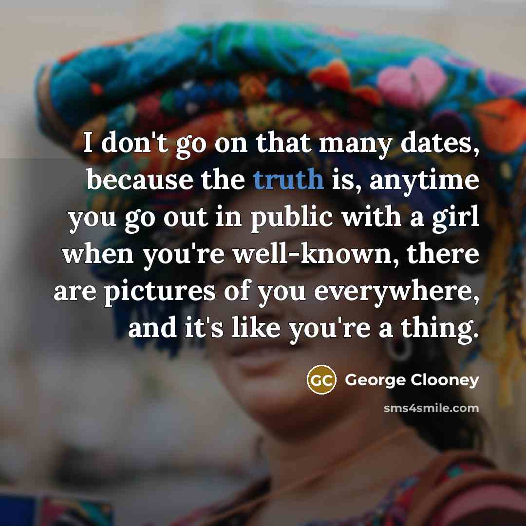 “I don't go on that many dates, because the truth is, anytime you go out in public with a girl when you're well-known, there are pictures of you everywhere, and it's like you're a thing.” quote by George Clooney