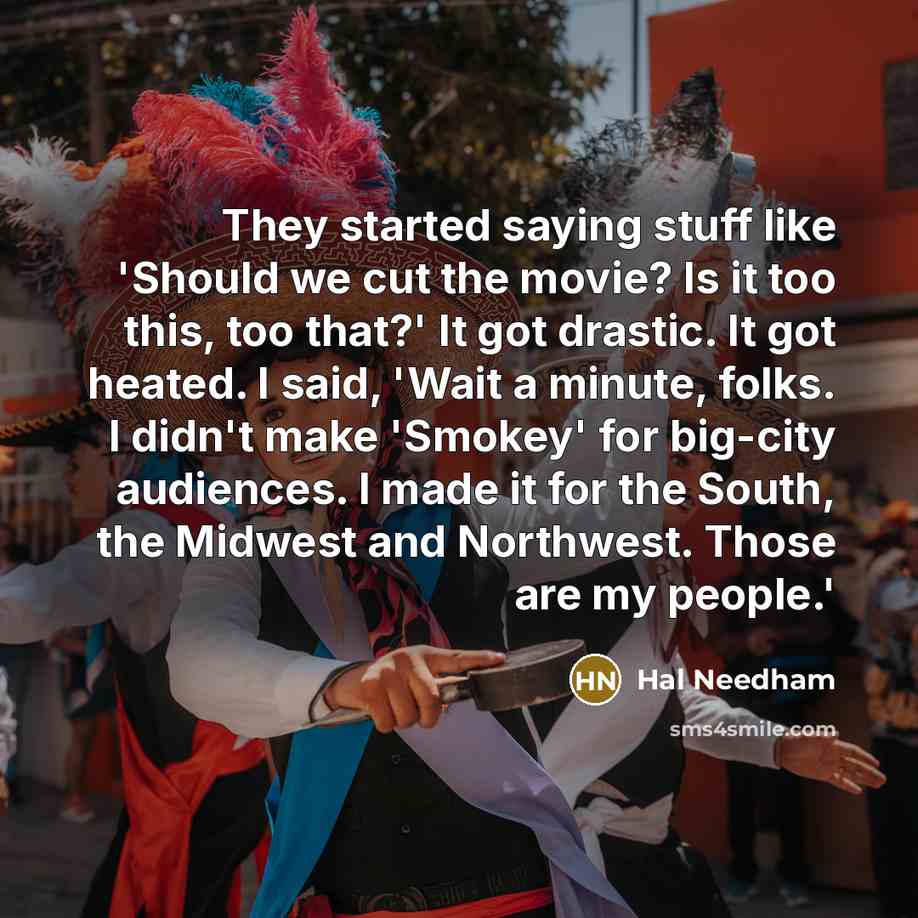 “They started saying stuff like 'Should we cut the movie? Is it too this, too that?' It got drastic. It got heated. I said, 'Wait a minute, folks. I didn't make 'Smokey' for big-city audiences. I made it for the South, the Midwest and Northwest. Those are my people.'” quote by Hal Needham