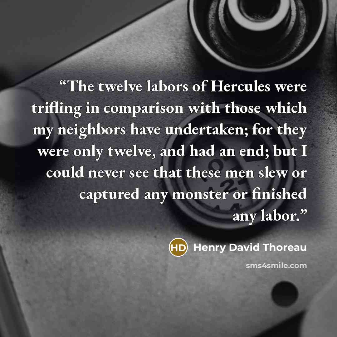 “The twelve labors of Hercules were trifling in comparison with those which my neighbors have undertaken; for they were only twelve, and had an end; but I could never see that these men slew or captured any monster or finished any labor.” quote by Henry David Thoreau