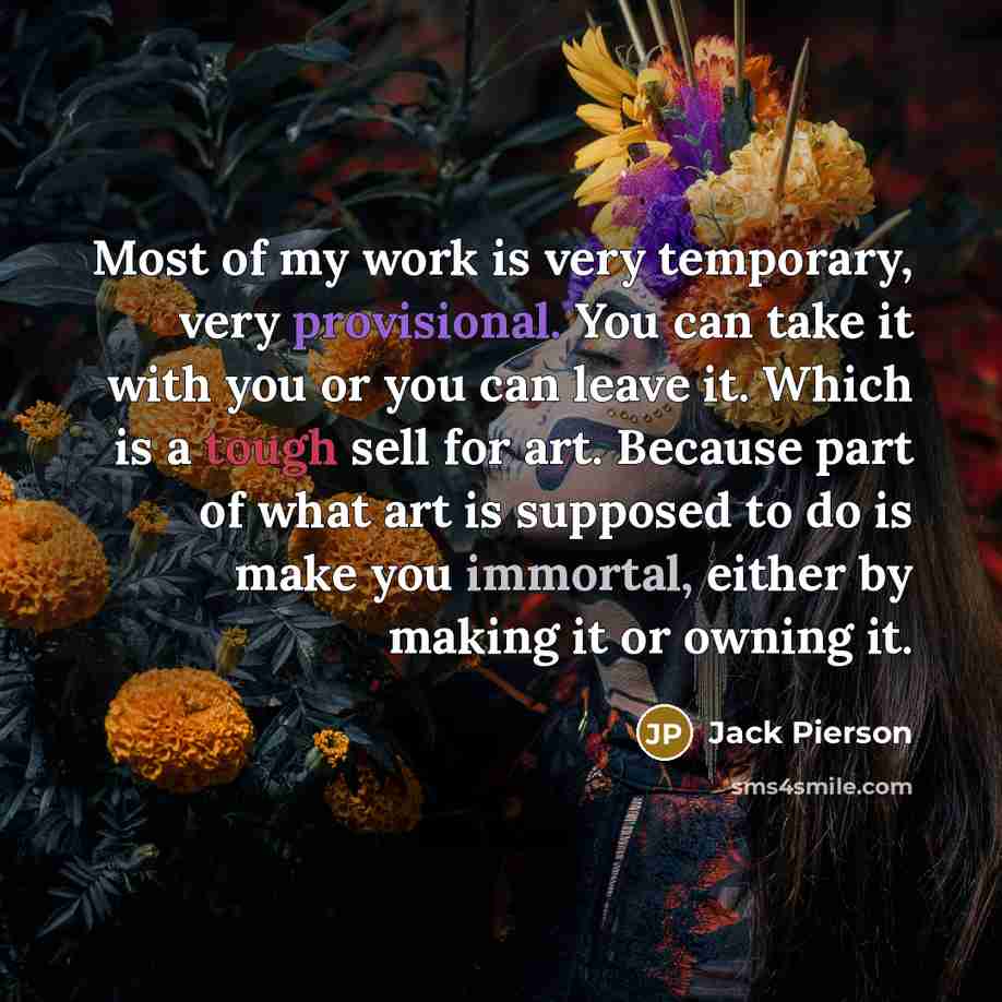 “Most of my work is very temporary, very provisional. You can take it with you or you can leave it. Which is a tough sell for art. Because part of what art is supposed to do is make you immortal, either by making it or owning it.” quote by Jack Pierson