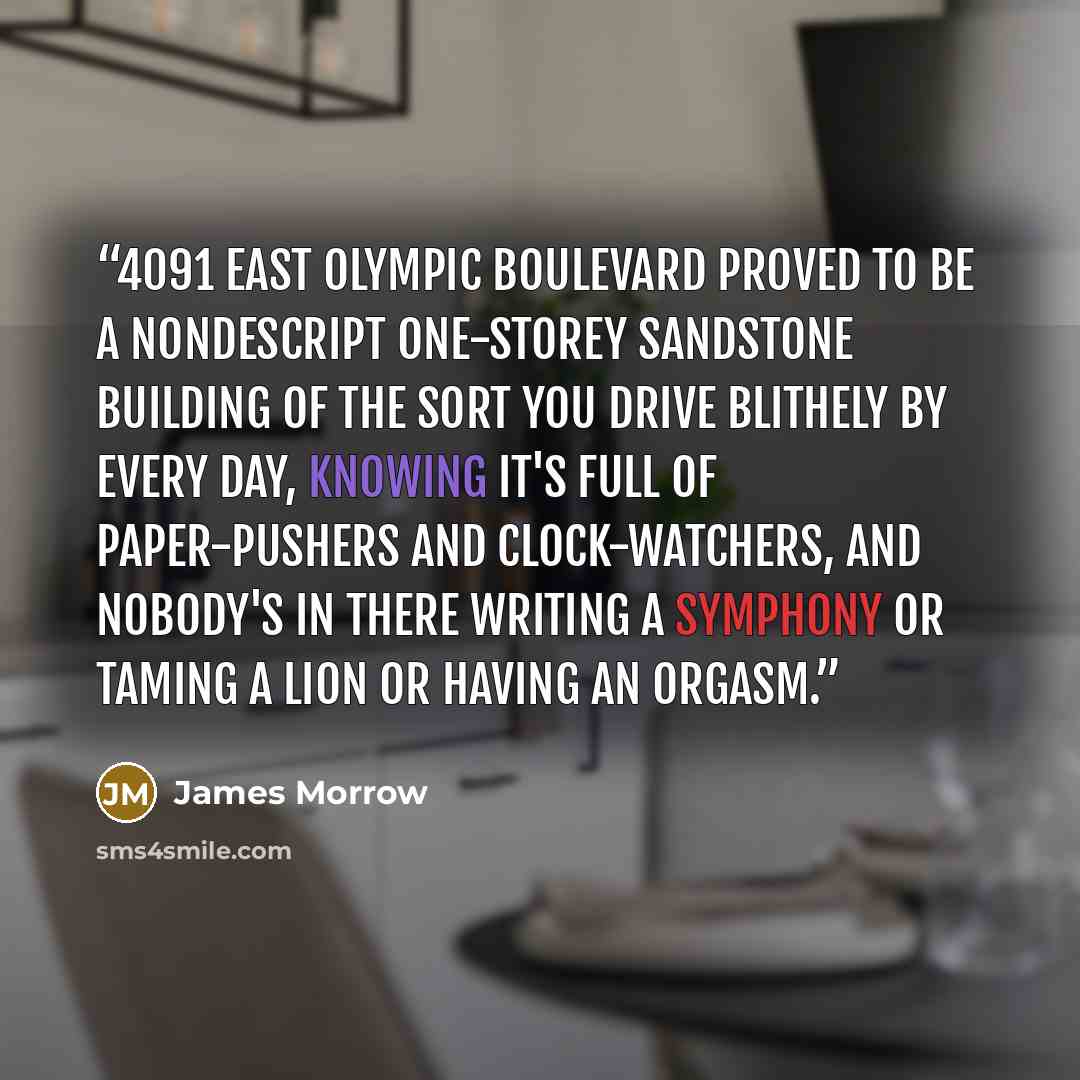 “4091 East Olympic Boulevard proved to be a nondescript one-storey sandstone building of the sort you drive blithely by every day, knowing it's full of paper-pushers and clock-watchers, and nobody's in there writing a symphony or taming a lion or having an orgasm.” quote by James Morrow