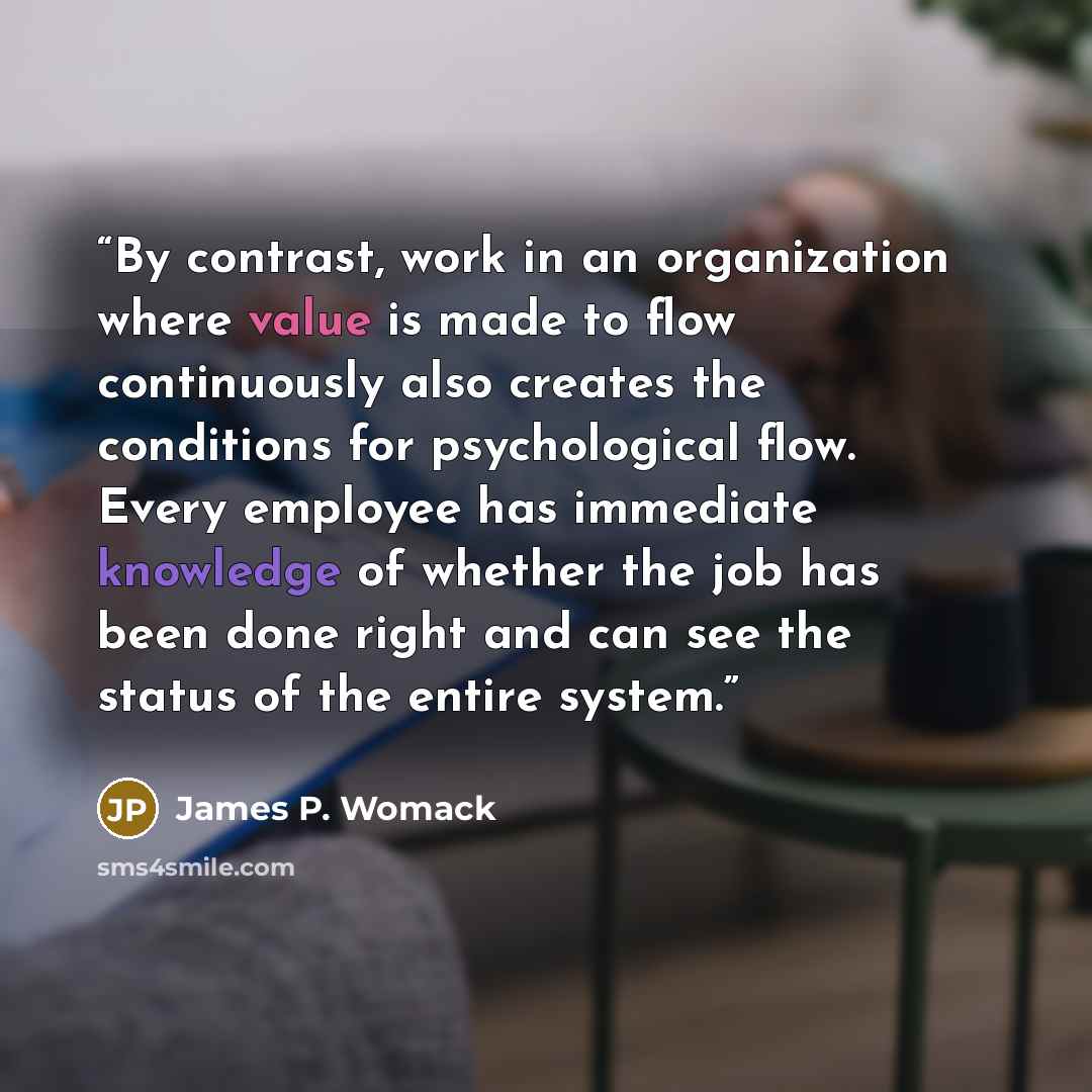 “By contrast, work in an organization where value is made to flow continuously also creates the conditions for psychological flow. Every employee has immediate knowledge of whether the job has been done right and can see the status of the entire system.” quote by James P. Womack