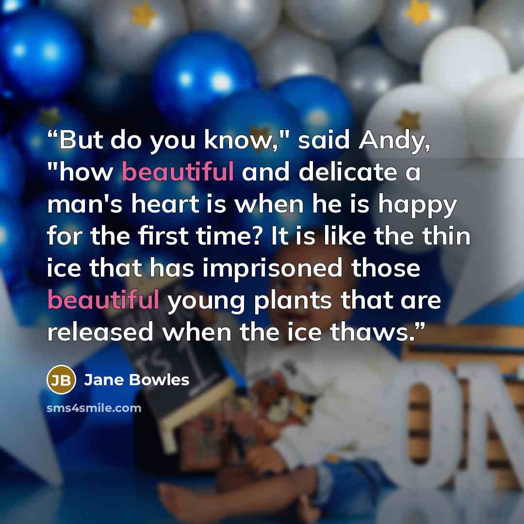 “But do you know," said Andy, "how beautiful and delicate a man's heart is when he is happy for the first time? It is like the thin ice that has imprisoned those beautiful young plants that are released when the ice thaws.” quote by Jane Bowles