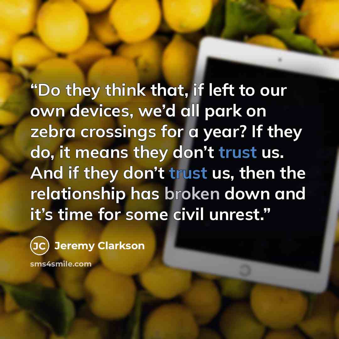 “Do they think that, if left to our own devices, we’d all park on zebra crossings for a year? If they do, it means they don’t trust us. And if they don’t trust us, then the relationship has broken down and it’s time for some civil unrest.” quote by Jeremy Clarkson