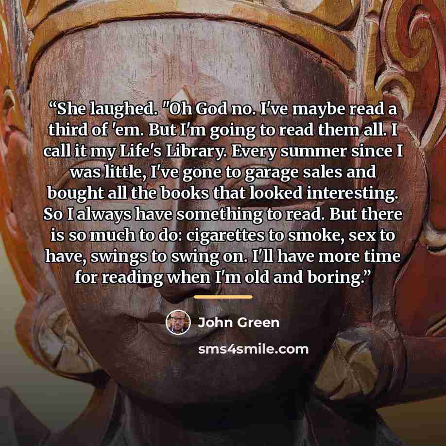 “She laughed. "Oh God no. I've maybe read a third of 'em. But I'm going to read them all. I call it my Life's Library. Every summer since I was little, I've gone to garage sales and bought all the books that looked interesting. So I always have something to read. But there is so much to do…” quote by John Green