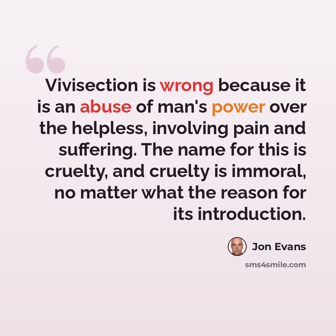 “Vivisection is wrong because it is an abuse of man's power over the helpless, involving pain and suffering. The name for this is cruelty, and cruelty is immoral, no matter what the reason for its introduction.” quote by Jon Evans