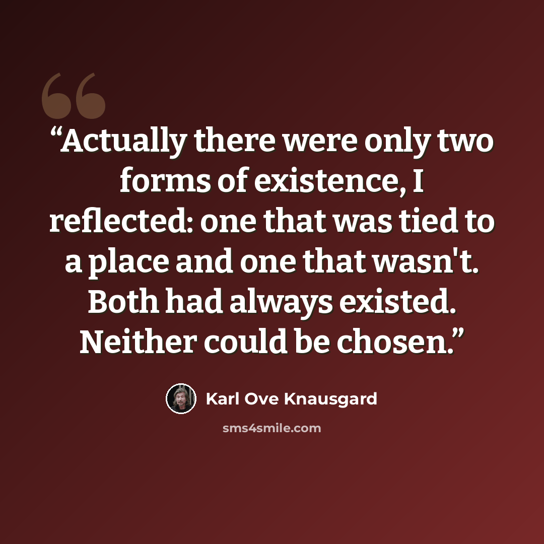 “Actually there were only two forms of existence, I reflected: one that was tied to a place and one that wasn't. Both had always existed. Neither could be chosen.” quote by Karl Ove Knausgård