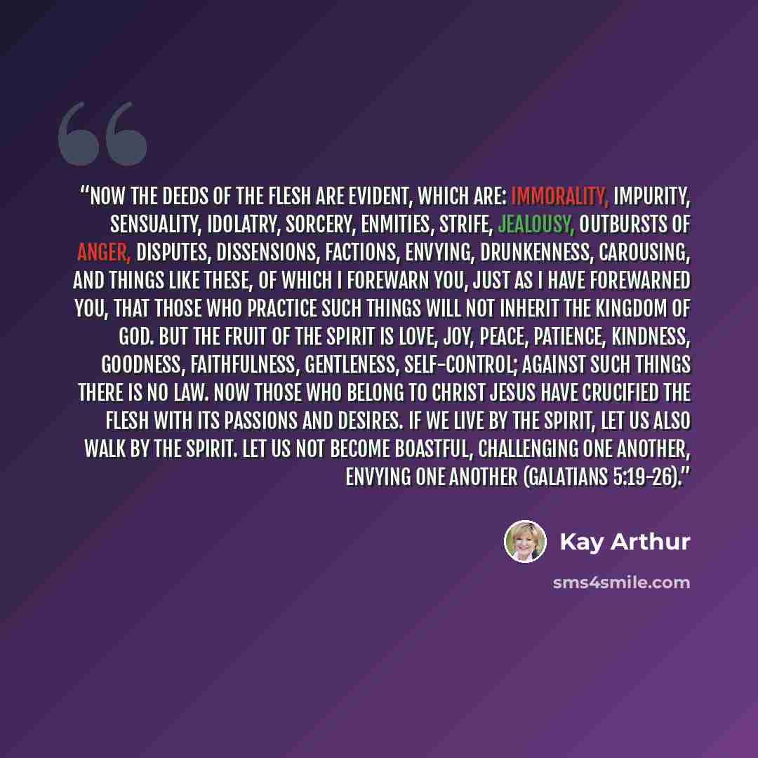 “Now the deeds of the flesh are evident, which are: immorality, impurity, sensuality, idolatry, sorcery, enmities, strife, jealousy, outbursts of anger, disputes, dissensions, factions, envying, drunkenness, carousing, and things like these, of which I forewarn you, just as I have forewarned you…” quote by Kay Arthur