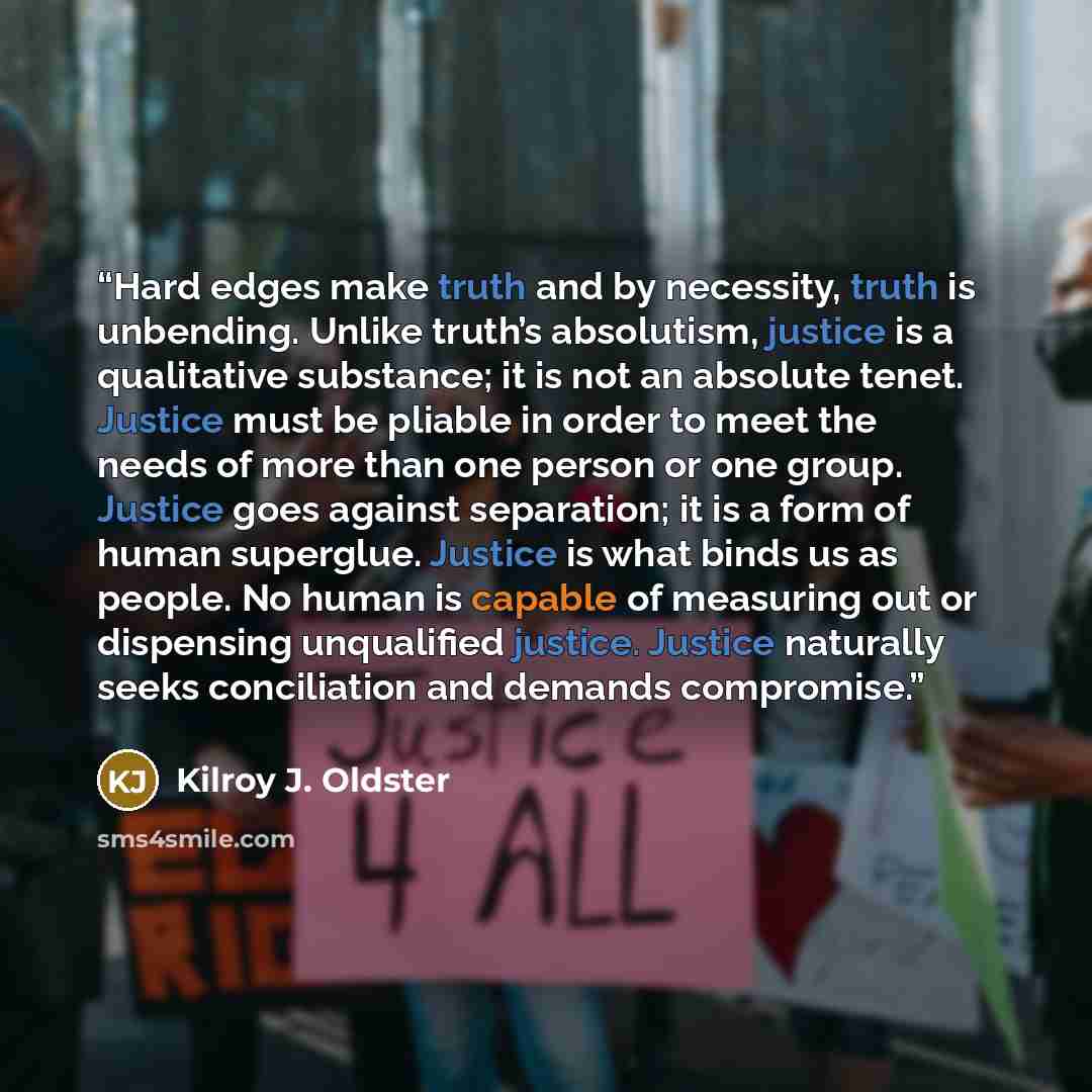“Hard edges make truth and by necessity, truth is unbending. Unlike truth’s absolutism, justice is a qualitative substance; it is not an absolute tenet. Justice must be pliable in order to meet the needs of more than one person or one group. Justice goes against separation; it is a form of human…” quote by Kilroy J. Oldster