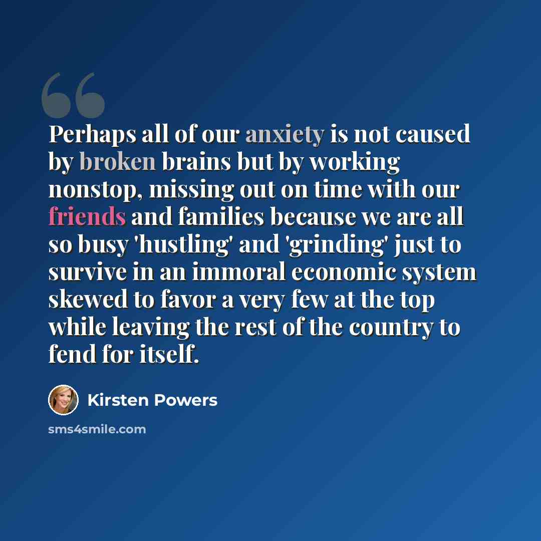 “Perhaps all of our anxiety is not caused by broken brains but by working nonstop, missing out on time with our friends and families because we are all so busy 'hustling' and 'grinding' just to survive in an immoral economic system skewed to favor a very few at the top while leaving the rest of the…” quote by Kirsten Powers
