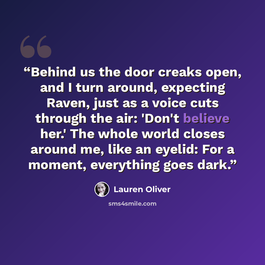 “Behind us the door creaks open, and I turn around, expecting Raven, just as a voice cuts through the air: 'Don't believe her.' The whole world closes around me, like an eyelid: For a moment, everything goes dark.” quote by Lauren Oliver