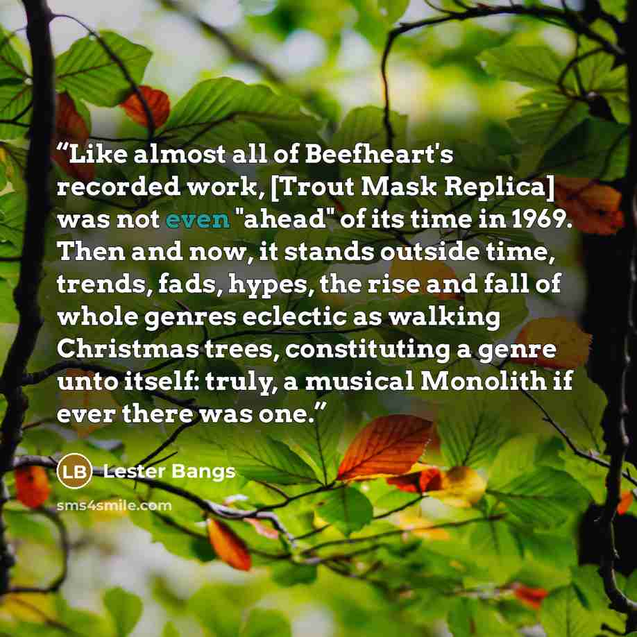 “Like almost all of Beefheart's recorded work, [Trout Mask Replica] was not even "ahead" of its time in 1969. Then and now, it stands outside time, trends, fads, hypes, the rise and fall of whole genres eclectic as walking Christmas trees, constituting a genre unto itself: truly, a musical Monolith…” quote by Lester Bangs
