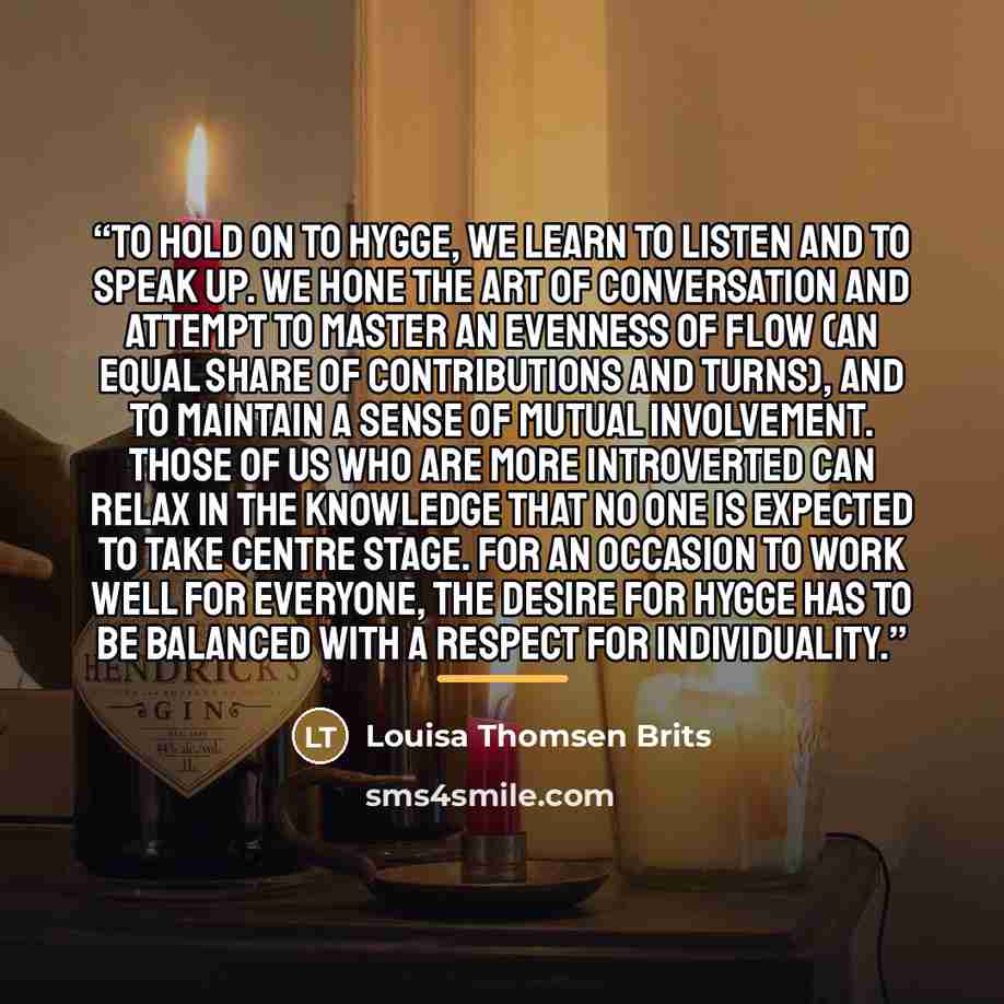 “To hold on to hygge, we learn to listen and to speak up. We hone the art of conversation and attempt to master an evenness of flow (an equal share of contributions and turns), and to maintain a sense of mutual involvement. Those of us who are more introverted can relax in the knowledge that no one…” quote by Louisa Thomsen Brits