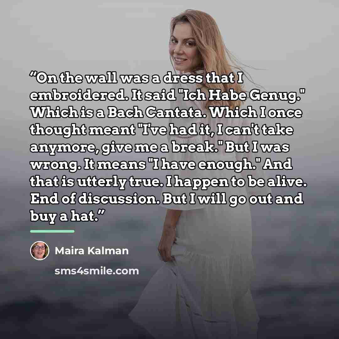 “On the wall was a dress that I embroidered. It said "Ich Habe Genug." Which is a Bach Cantata. Which I once thought meant "I've had it, I can't take anymore, give me a break." But I was wrong. It means "I have enough." And that is utterly true. I happen to be alive. End of discussion. But I will…” quote by Maira Kalman