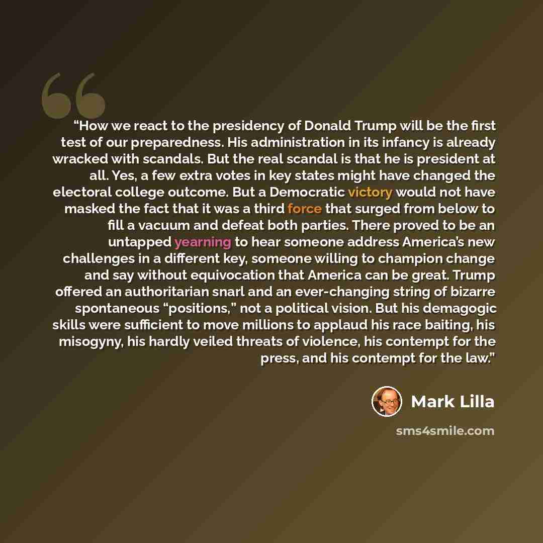 “How we react to the presidency of Donald Trump will be the first test of our preparedness. His administration in its infancy is already wracked with scandals. But the real scandal is that he is president at all. Yes, a few extra votes in key states might have changed the electoral college outcome…” quote by Mark Lilla