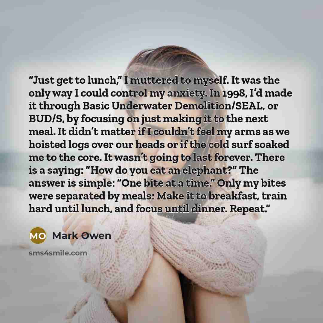 “Just get to lunch,” I muttered to myself. It was the only way I could control my anxiety. In 1998, I’d made it through Basic Underwater Demolition/SEAL, or BUD/S, by focusing on just making it to the next meal. It didn’t matter if I couldn’t feel my arms as we hoisted logs over our heads or if the…” quote by Mark Owen