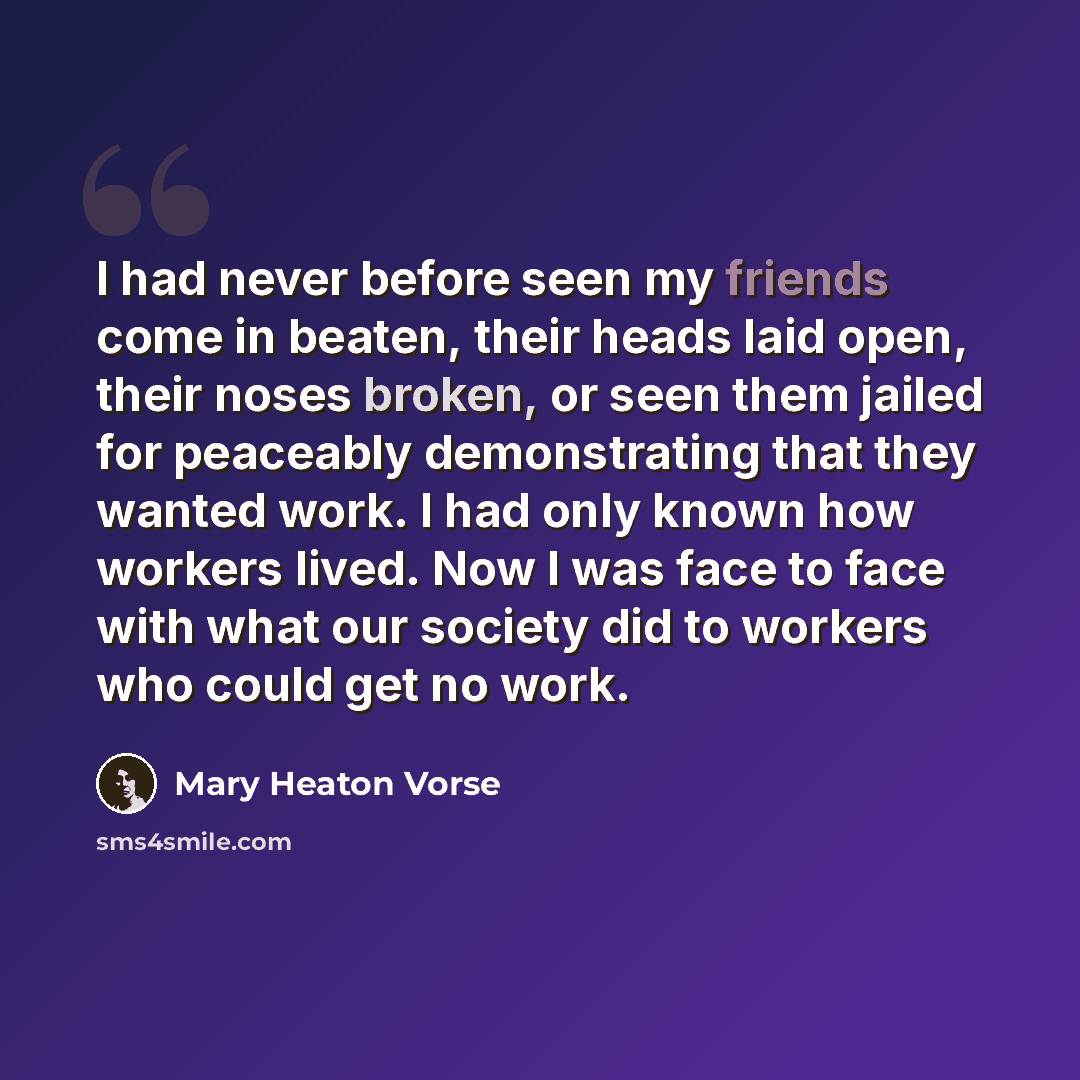“I had never before seen my friends come in beaten, their heads laid open, their noses broken, or seen them jailed for peaceably demonstrating that they wanted work. I had only known how workers lived. Now I was face to face with what our society did to workers who could get no work.” quote by Mary Heaton Vorse