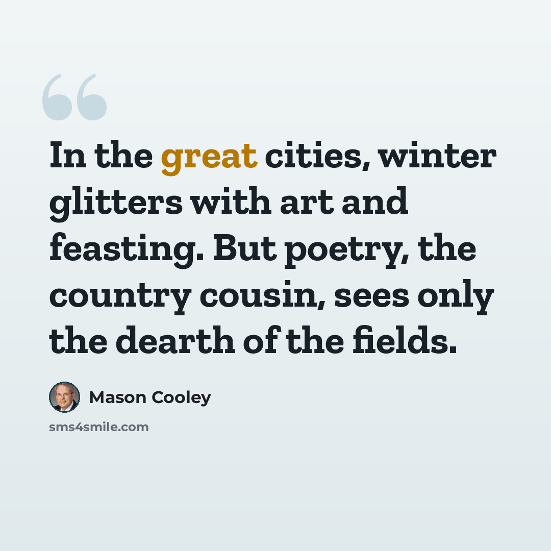 “In the great cities, winter glitters with art and feasting. But poetry, the country cousin, sees only the dearth of the fields.” quote by Mason Cooley