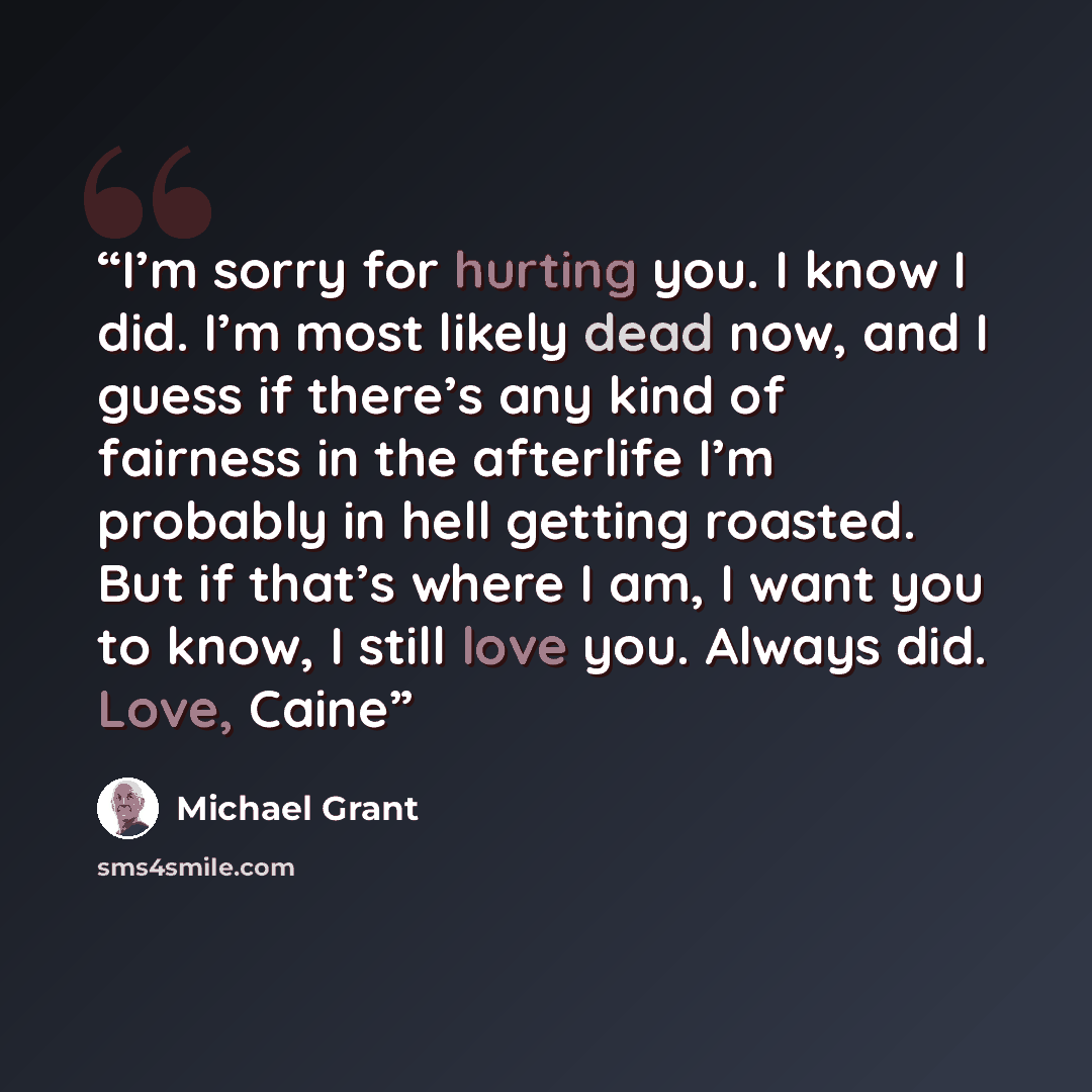 “I’m sorry for hurting you. I know I did. I’m most likely dead now, and I guess if there’s any kind of fairness in the afterlife I’m probably in hell getting roasted. But if that’s where I am, I want you to know, I still love you. Always did. Love, Caine” quote by Michael Grant